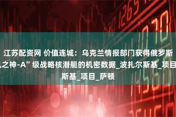 江苏配资网 价值连城：乌克兰情报部门获得俄罗斯“北风之神-A”级战略核潜艇的机密数据_波扎尔斯基_项目_萨顿