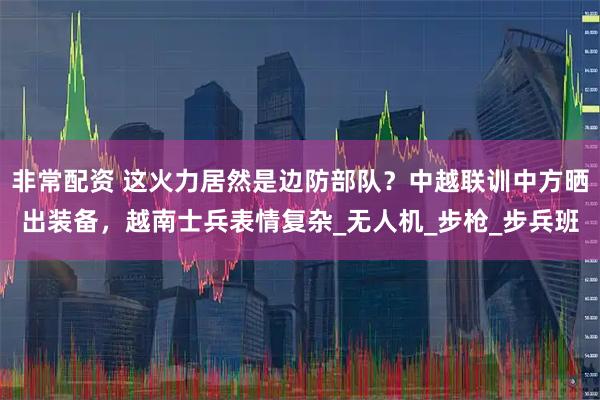 非常配资 这火力居然是边防部队？中越联训中方晒出装备，越南士兵表情复杂_无人机_步枪_步兵班
