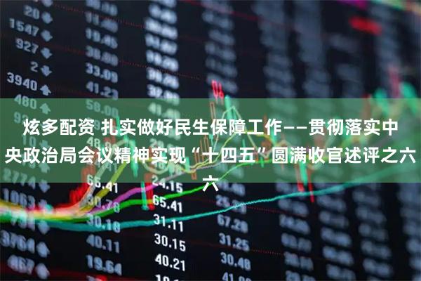 炫多配资 扎实做好民生保障工作——贯彻落实中央政治局会议精神实现“十四五”圆满收官述评之六
