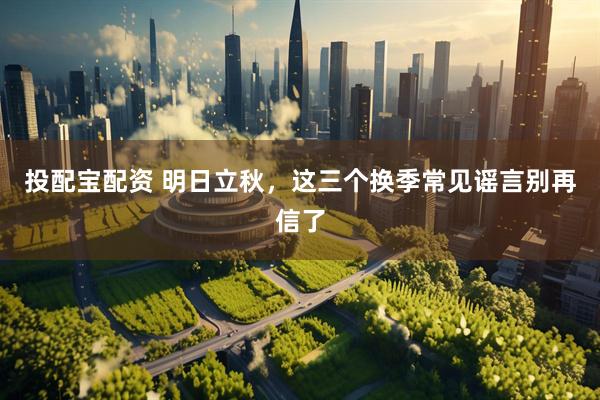 投配宝配资 明日立秋，这三个换季常见谣言别再信了