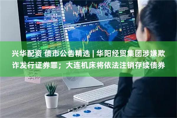 兴华配资 债市公告精选 | 华阳经贸集团涉嫌欺诈发行证券罪；大连机床将依法注销存续债券