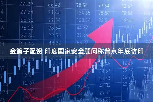 金篮子配资 印度国家安全顾问称普京年底访印