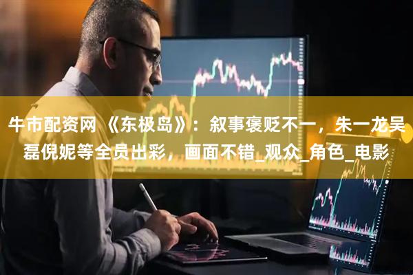 牛市配资网 《东极岛》：叙事褒贬不一，朱一龙吴磊倪妮等全员出彩，画面不错_观众_角色_电影