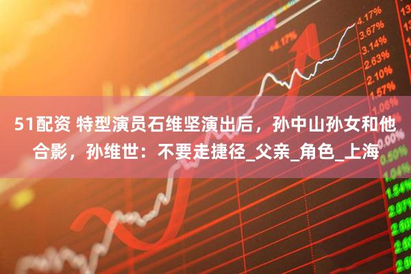 51配资 特型演员石维坚演出后，孙中山孙女和他合影，孙维世：不要走捷径_父亲_角色_上海