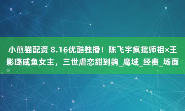 小煎猫配资 8.16优酷独播！陈飞宇疯批师祖×王影璐咸鱼女主，三世虐恋甜到齁_魔域_经费_场面