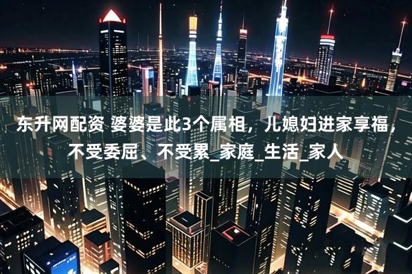东升网配资 婆婆是此3个属相，儿媳妇进家享福，不受委屈、不受累_家庭_生活_家人