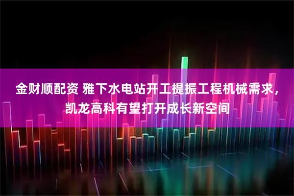 金财顺配资 雅下水电站开工提振工程机械需求，凯龙高科有望打开成长新空间