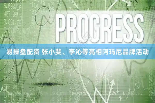 易操盘配资 张小斐、李沁等亮相阿玛尼品牌活动