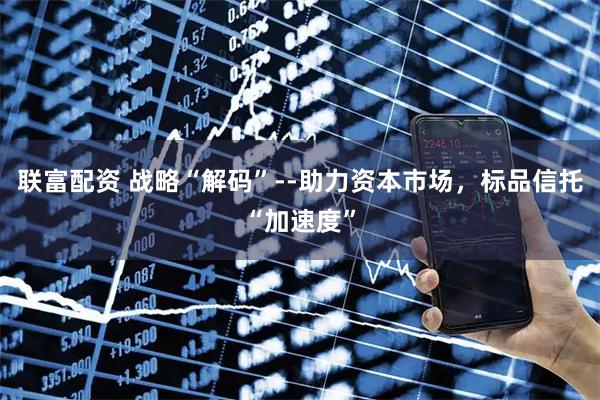 联富配资 战略“解码”--助力资本市场，标品信托“加速度”