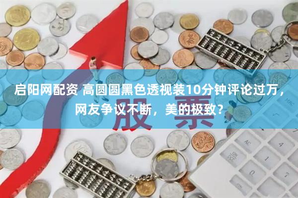 启阳网配资 高圆圆黑色透视装10分钟评论过万，网友争议不断，美的极致？