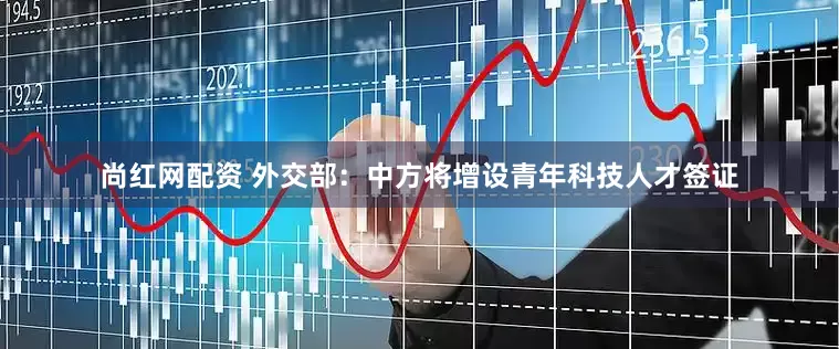 尚红网配资 外交部：中方将增设青年科技人才签证