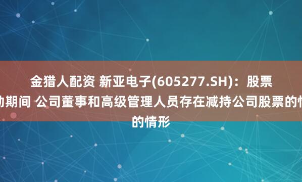 金猎人配资 新亚电子(605277.SH):股票异动期间 公司董事和高级管理人员存在减持公司股票的情形