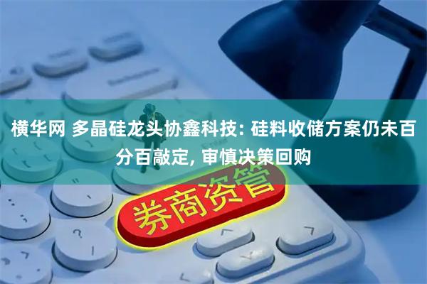 横华网 多晶硅龙头协鑫科技: 硅料收储方案仍未百分百敲定, 审慎决策回购