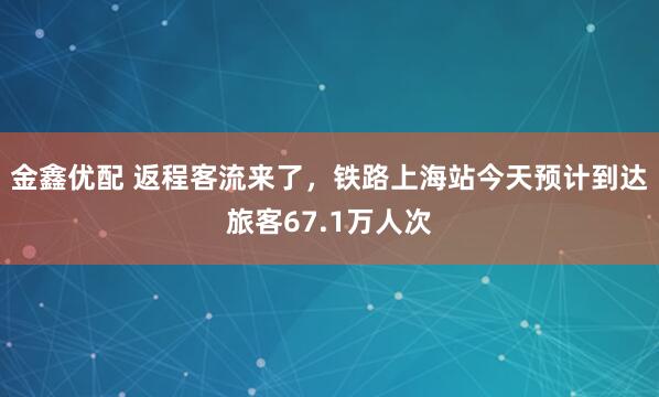 金鑫优配 返程客流来了,铁路上海站今天预计到达旅客67.1万人次