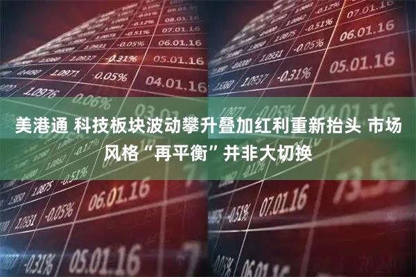 美港通 科技板块波动攀升叠加红利重新抬头 市场风格“再平衡”并非大切换